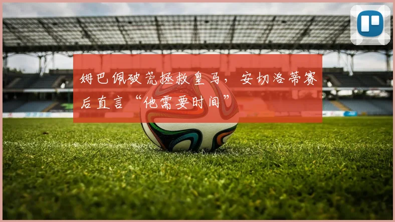 姆巴佩破荒拯救皇马，安切洛蒂赛后直言“他需要时间”