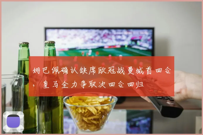 姆巴佩确认缺席欧冠战曼城首回合，皇马全力争取次回合回归