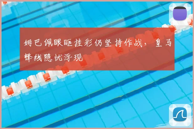 姆巴佩眼眶挂彩仍坚持作战，皇马锋线隐忧浮现