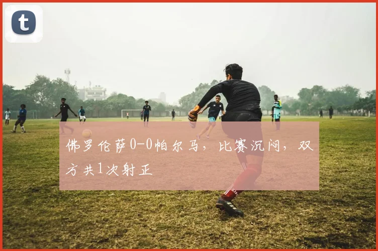 佛罗伦萨0-0帕尔马，比赛沉闷，双方共1次射正