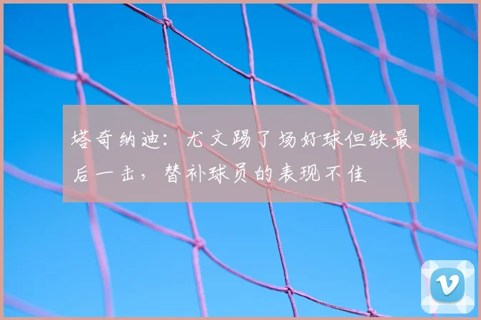 塔奇纳迪：尤文踢了场好球但缺最后一击，替补球员的表现不佳