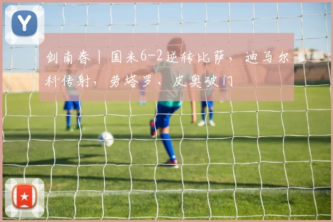 剑南春丨国米6-2逆转比萨，迪马尔科传射，劳塔罗、皮奥破门