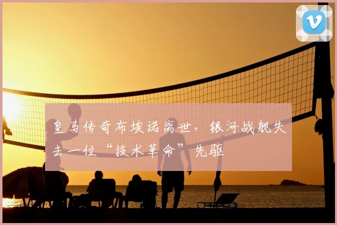 皇马传奇布埃诺离世，银河战舰失去一位“技术革命”先驱