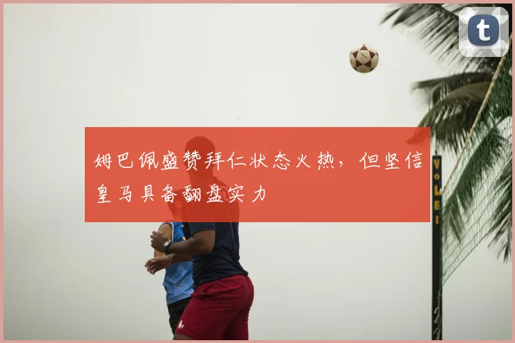 姆巴佩盛赞拜仁状态火热，但坚信皇马具备翻盘实力