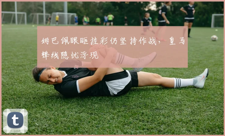 姆巴佩眼眶挂彩仍坚持作战，皇马锋线隐忧浮现